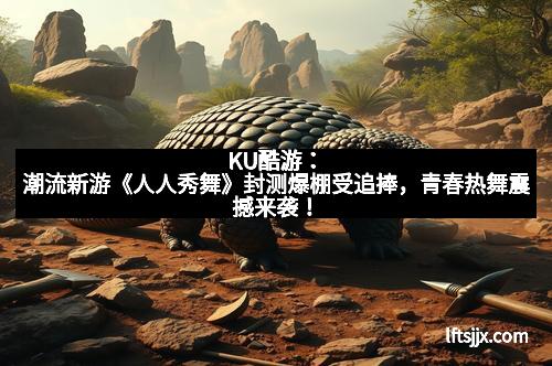 KU酷游：潮流新游《人人秀舞》封测爆棚受追捧，青春热舞震撼来袭！